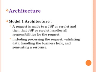 Architecture
 Model





1 Architecture :

A request is made to a JSP or servlet and
then that JSP or servlet handles all
responsibilities for the request.
including processing the request, validating
data, handling the business logic, and
generating a response.

 