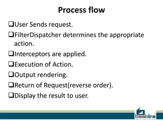 Process flow
User Sends request.
FilterDispatcher determines the appropriate
action.
Interceptors are applied.
Execution of Action.
Output rendering.
Return of Request(reverse order).
Display the result to user.
 