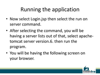 Running the application
• Now select Login.jsp then select the run on
server command.
• After selecting the command, you will be
having a server lists out of that, select apache-
tomcat server version.6. then run the
program.
• You will be having the following screen on
your browser.
 