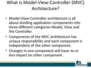 What is Model-View-Controller (MVC)
Architecture?
• Model-View-Controller architecture is all
about dividing application components into
three different categories Model, View and
the Controller.
• Components of the MVC architecture has
unique responsibility and each component is
independent of the other component.
• Changes in one component will have no or
less impact on other component.
 