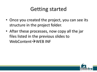 Getting started
• Once you created the project, you can see its
structure in the project folder.
• After these processes, now copy all the jar
files listed in the previous slides to
WebContentWEB INF
 