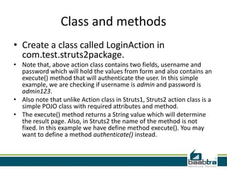 Class and methods
• Create a class called LoginAction in
com.test.struts2package.
• Note that, above action class contains two fields, username and
password which will hold the values from form and also contains an
execute() method that will authenticate the user. In this simple
example, we are checking if username is admin and password is
admin123.
• Also note that unlike Action class in Struts1, Struts2 action class is a
simple POJO class with required attributes and method.
• The execute() method returns a String value which will determine
the result page. Also, in Struts2 the name of the method is not
fixed. In this example we have define method execute(). You may
want to define a method authenticate() instead.
 