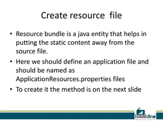 Create resource file
• Resource bundle is a java entity that helps in
putting the static content away from the
source file.
• Here we should define an application file and
should be named as
ApplicationResources.properties files
• To create it the method is on the next slide
 