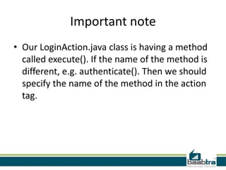 Important note
• Our LoginAction.java class is having a method
called execute(). If the name of the method is
different, e.g. authenticate(). Then we should
specify the name of the method in the action
tag.
 