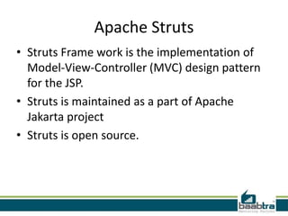 Apache Struts
• Struts Frame work is the implementation of
Model-View-Controller (MVC) design pattern
for the JSP.
• Struts is maintained as a part of Apache
Jakarta project
• Struts is open source.
 
