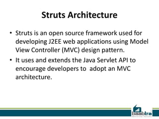 Struts Architecture
• Struts is an open source framework used for
developing J2EE web applications using Model
View Controller (MVC) design pattern.
• It uses and extends the Java Servlet API to
encourage developers to adopt an MVC
architecture.
 