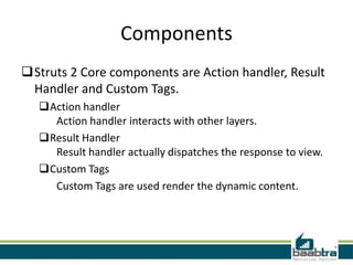 Components
Struts 2 Core components are Action handler, Result
Handler and Custom Tags.
Action handler
Action handler interacts with other layers.
Result Handler
Result handler actually dispatches the response to view.
Custom Tags
Custom Tags are used render the dynamic content.
 