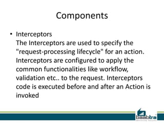 Components
• Interceptors
The Interceptors are used to specify the
"request-processing lifecycle" for an action.
Interceptors are configured to apply the
common functionalities like workflow,
validation etc.. to the request. Interceptors
code is executed before and after an Action is
invoked
 