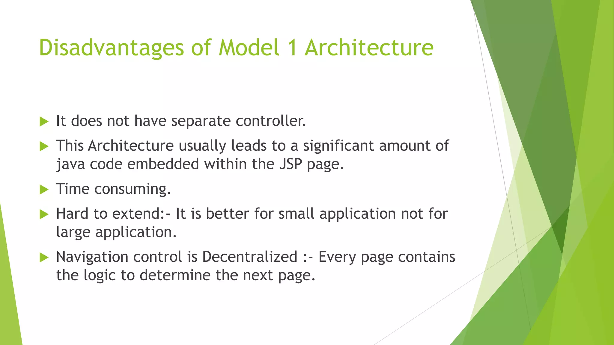 Disadvantages of Model 1 Architecture 
 It does not have separate controller. 
 This Architecture usually leads to a significant amount of 
java code embedded within the JSP page. 
 Time consuming. 
 Hard to extend:- It is better for small application not for 
large application. 
 Navigation control is Decentralized :- Every page contains 
the logic to determine the next page. 
 
