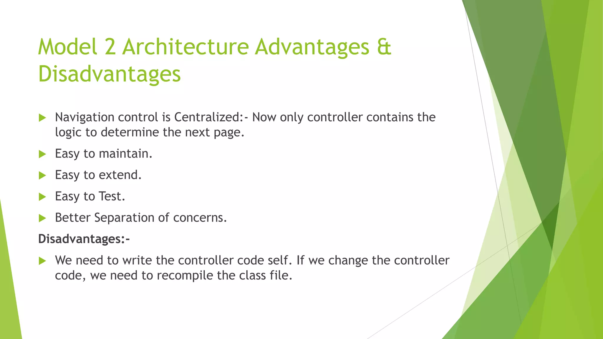 Model 2 Architecture Advantages & 
Disadvantages 
 Navigation control is Centralized:- Now only controller contains the 
logic to determine the next page. 
 Easy to maintain. 
 Easy to extend. 
 Easy to Test. 
 Better Separation of concerns. 
Disadvantages:- 
 We need to write the controller code self. If we change the controller 
code, we need to recompile the class file. 
 