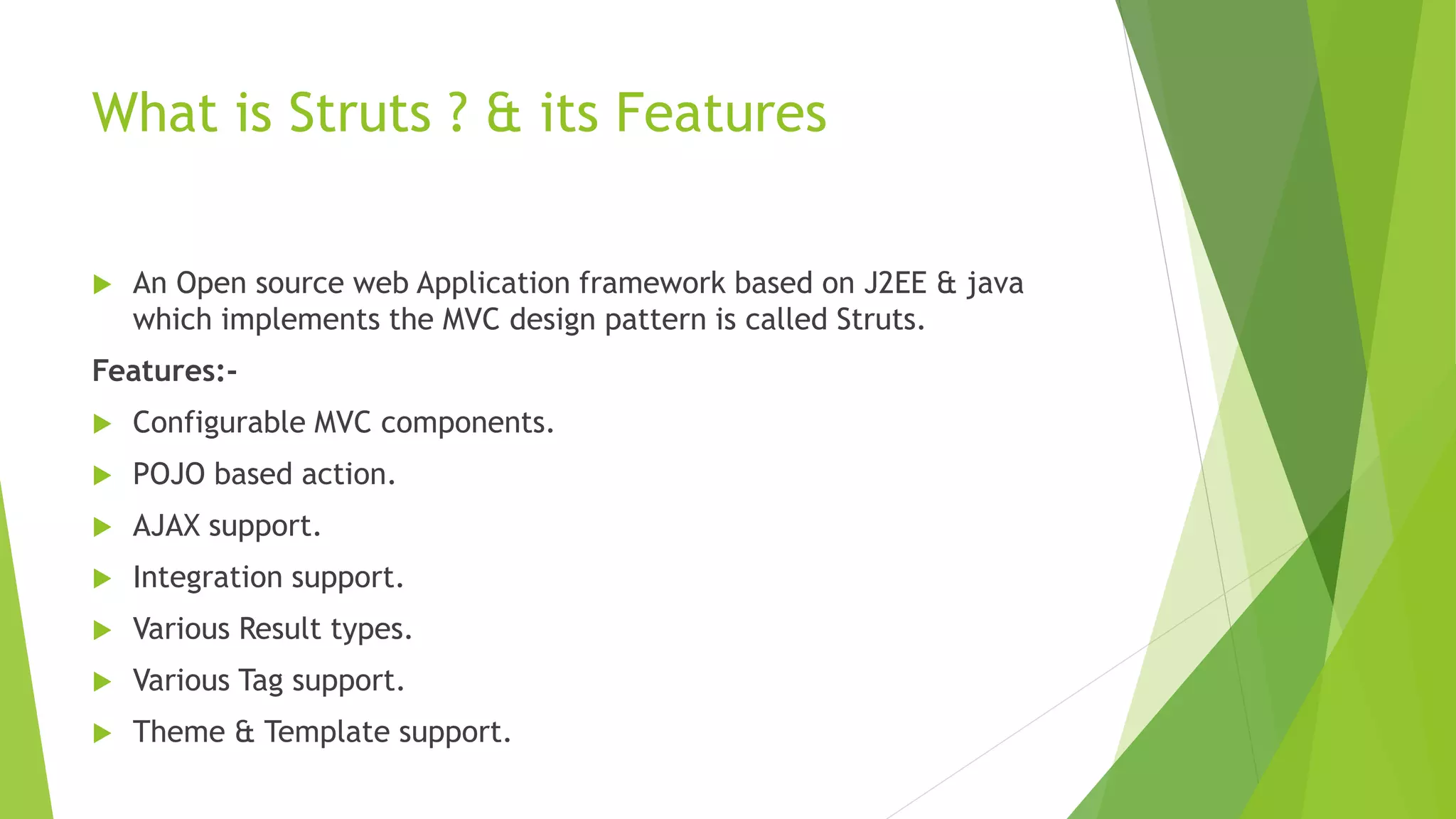 What is Struts ? & its Features 
 An Open source web Application framework based on J2EE & java 
which implements the MVC design pattern is called Struts. 
Features:- 
 Configurable MVC components. 
 POJO based action. 
 AJAX support. 
 Integration support. 
 Various Result types. 
 Various Tag support. 
 Theme & Template support. 
 