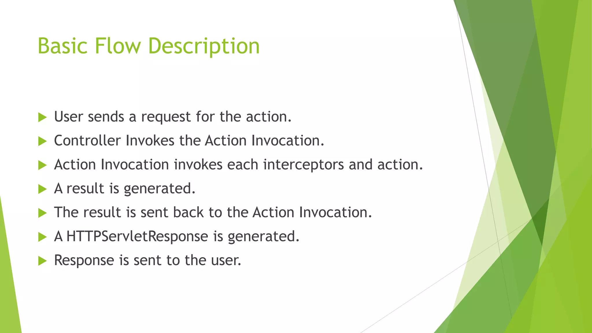Basic Flow Description 
 User sends a request for the action. 
 Controller Invokes the Action Invocation. 
 Action Invocation invokes each interceptors and action. 
 A result is generated. 
 The result is sent back to the Action Invocation. 
 A HTTPServletResponse is generated. 
 Response is sent to the user. 
 