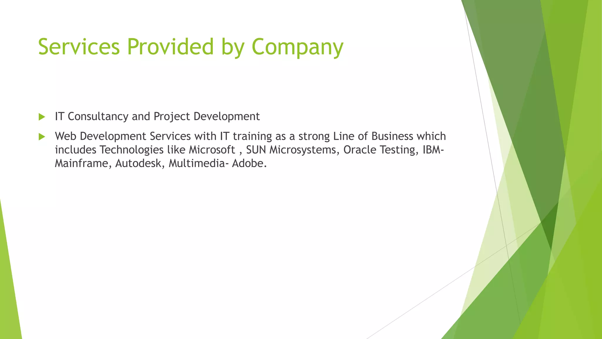 Services Provided by Company 
 IT Consultancy and Project Development 
 Web Development Services with IT training as a strong Line of Business which 
includes Technologies like Microsoft , SUN Microsystems, Oracle Testing, IBM-Mainframe, 
Autodesk, Multimedia- Adobe. 
 
