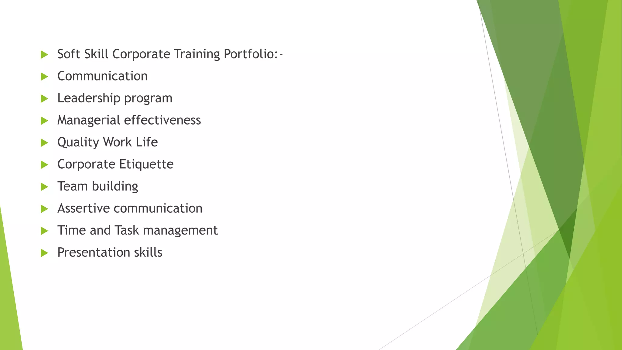  Soft Skill Corporate Training Portfolio:- 
 Communication 
 Leadership program 
 Managerial effectiveness 
 Quality Work Life 
 Corporate Etiquette 
 Team building 
 Assertive communication 
 Time and Task management 
 Presentation skills 
 