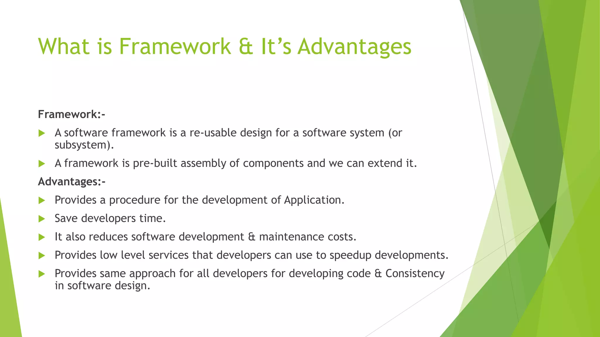 What is Framework & It’s Advantages 
Framework:- 
 A software framework is a re-usable design for a software system (or 
subsystem). 
 A framework is pre-built assembly of components and we can extend it. 
Advantages:- 
 Provides a procedure for the development of Application. 
 Save developers time. 
 It also reduces software development & maintenance costs. 
 Provides low level services that developers can use to speedup developments. 
 Provides same approach for all developers for developing code & Consistency 
in software design. 
 