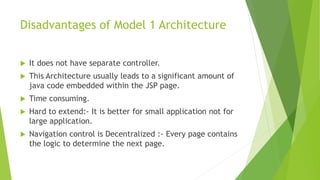 Disadvantages of Model 1 Architecture 
 It does not have separate controller. 
 This Architecture usually leads to a significant amount of 
java code embedded within the JSP page. 
 Time consuming. 
 Hard to extend:- It is better for small application not for 
large application. 
 Navigation control is Decentralized :- Every page contains 
the logic to determine the next page. 
 