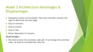 Model 2 Architecture Advantages & 
Disadvantages 
 Navigation control is Centralized:- Now only controller contains the 
logic to determine the next page. 
 Easy to maintain. 
 Easy to extend. 
 Easy to Test. 
 Better Separation of concerns. 
Disadvantages:- 
 We need to write the controller code self. If we change the controller 
code, we need to recompile the class file. 
 