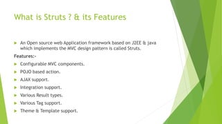 What is Struts ? & its Features 
 An Open source web Application framework based on J2EE & java 
which implements the MVC design pattern is called Struts. 
Features:- 
 Configurable MVC components. 
 POJO based action. 
 AJAX support. 
 Integration support. 
 Various Result types. 
 Various Tag support. 
 Theme & Template support. 
 