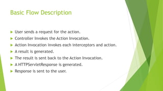 Basic Flow Description 
 User sends a request for the action. 
 Controller Invokes the Action Invocation. 
 Action Invocation invokes each interceptors and action. 
 A result is generated. 
 The result is sent back to the Action Invocation. 
 A HTTPServletResponse is generated. 
 Response is sent to the user. 
 
