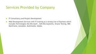Services Provided by Company 
 IT Consultancy and Project Development 
 Web Development Services with IT training as a strong Line of Business which 
includes Technologies like Microsoft , SUN Microsystems, Oracle Testing, IBM-Mainframe, 
Autodesk, Multimedia- Adobe. 
 