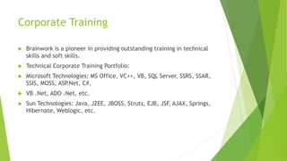 Corporate Training 
 Brainwork is a pioneer in providing outstanding training in technical 
skills and soft skills. 
 Technical Corporate Training Portfolio: 
 Microsoft Technologies: MS Office, VC++, VB, SQL Server, SSRS, SSAR, 
SSIS, MOSS, ASP.Net, C#, 
 VB .Net, ADO .Net, etc. 
 Sun Technologies: Java, J2EE, JBOSS, Struts, EJB, JSF, AJAX, Springs, 
Hibernate, Weblogic, etc. 
 