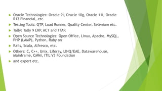  Oracle Technologies: Oracle 9i, Oracle 10g, Oracle 11i, Oracle 
R12 Financial, etc. 
 Testing Tools: QTP, Load Runner, Quality Center, Selenium etc. 
 Tally: Tally 9 ERP, ACT and TFAP. 
 Open Source Technologies: Open Office, Linux, Apache, MySQL, 
PHP (LAMP), Python, Ruby on 
 Rails, Scala, Alfresco, etc. 
 Others: C, C++, Unix, Liferay, LINQ/EAE, Datawarehouse, 
Mainframe, CMMi, ITIL V3 Foundation 
 and expert etc. 
 