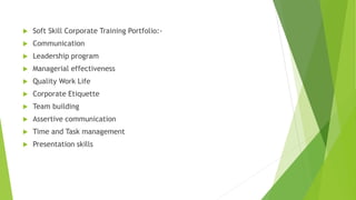  Soft Skill Corporate Training Portfolio:- 
 Communication 
 Leadership program 
 Managerial effectiveness 
 Quality Work Life 
 Corporate Etiquette 
 Team building 
 Assertive communication 
 Time and Task management 
 Presentation skills 
 