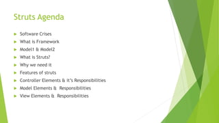 Struts Agenda 
 Software Crises 
 What is Framework 
 Model1 & Model2 
 What is Struts? 
 Why we need it 
 Features of struts 
 Controller Elements & it’s Responsibilities 
 Model Elements & Responsibilities 
 View Elements & Responsibilities 
 