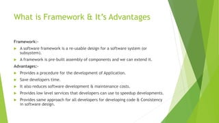 What is Framework & It’s Advantages 
Framework:- 
 A software framework is a re-usable design for a software system (or 
subsystem). 
 A framework is pre-built assembly of components and we can extend it. 
Advantages:- 
 Provides a procedure for the development of Application. 
 Save developers time. 
 It also reduces software development & maintenance costs. 
 Provides low level services that developers can use to speedup developments. 
 Provides same approach for all developers for developing code & Consistency 
in software design. 
 