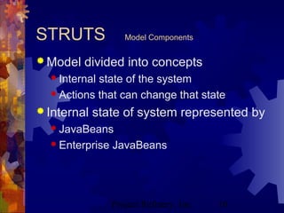 Project Refinery, Inc. 10
STRUTS Model Components
 Model divided into concepts
 Internal state of the system
 Actions that can change that state
 Internal state of system represented by
 JavaBeans
 Enterprise JavaBeans
 