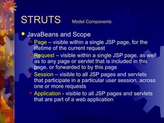 Project Refinery, Inc. 11
STRUTS Model Components
 JavaBeans and Scope
 Page – visible within a single JSP page, for the
lifetime of the current request
 Request – visible within a single JSP page, as well
as to any page or servlet that is included in this
page, or forwarded to by this page
 Session – visible to all JSP pages and servlets
that participate in a particular user session, across
one or more requests
 Application - visible to all JSP pages and servlets
that are part of a web application
 