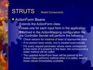 Project Refinery, Inc. 12
STRUTS Model Components
 ActionForm Beans
 Extends the ActionForm class
 Create one for each input form in the application
 If defined in the ActionMapping configuration file,
the Controller Servlet will perform the following:
 Check session for instance of bean of appropriate class
 If no session bean exists, one is created automatically
 For every request parameter whose name corresponds
to the name of a property in the bean, the corresponding
setter method will be called
 The updated ActionForm bean will be passed to the
Action Class perform() method when it is called, making
these values immediately available
 