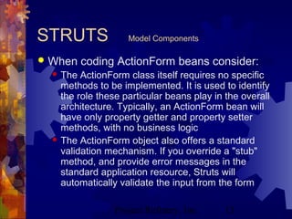 Project Refinery, Inc. 13
STRUTS Model Components
 When coding ActionForm beans consider:
 The ActionForm class itself requires no specific
methods to be implemented. It is used to identify
the role these particular beans play in the overall
architecture. Typically, an ActionForm bean will
have only property getter and property setter
methods, with no business logic
 The ActionForm object also offers a standard
validation mechanism. If you override a "stub"
method, and provide error messages in the
standard application resource, Struts will
automatically validate the input from the form
 