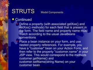 Project Refinery, Inc. 14
STRUTS Model Components
 Continued
 Define a property (with associated getXxx() and
setXxx() methods) for each field that is present in
the form. The field name and property name must
match according to the usual JavaBeans
conventions
 Place a bean instance on your form, and use
nested property references. For example, you
have a "customer" bean on your Action Form, and
then refer to the property "customer.name" in your
JSP view. This would correspond to the methods
customer.getName() and
customer.setName(string Name) on your
customer bean
 
