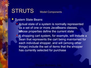Project Refinery, Inc. 15
STRUTS Model Components
 System State Beans
 Actual state of a system is normally represented
as a set of one or more JavaBeans classes,
whose properties define the current state
 A shopping cart system, for example, will include a
bean that represents the cart being maintained for
each individual shopper, and will (among other
things) include the set of items that the shopper
has currently selected for purchase
 