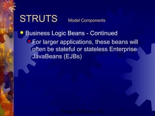 Project Refinery, Inc. 17
STRUTS Model Components
 Business Logic Beans - Continued
 For larger applications, these beans will
often be stateful or stateless Enterprise
JavaBeans (EJBs)
 