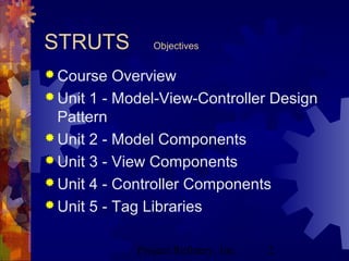 Project Refinery, Inc. 2
STRUTS Objectives
 Course Overview
 Unit 1 - Model-View-Controller Design
Pattern
 Unit 2 - Model Components
 Unit 3 - View Components
 Unit 4 - Controller Components
 Unit 5 - Tag Libraries
 