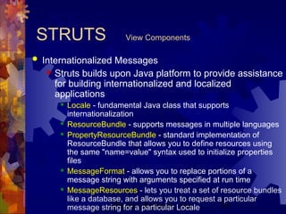 Project Refinery, Inc. 20
STRUTS View Components
 Internationalized Messages
 Struts builds upon Java platform to provide assistance
for building internationalized and localized
applications
 Locale - fundamental Java class that supports
internationalization
 ResourceBundle - supports messages in multiple languages
 PropertyResourceBundle - standard implementation of
ResourceBundle that allows you to define resources using
the same "name=value" syntax used to initialize properties
files
 MessageFormat - allows you to replace portions of a
message string with arguments specified at run time
 MessageResources - lets you treat a set of resource bundles
like a database, and allows you to request a particular
message string for a particular Locale
 