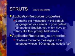 Project Refinery, Inc. 21
STRUTS View Components
 ApplicationResources.properties
 Contains the messages in the default
language for your server. If your default
language is English, you might have an
entry like this: prompt.hello=Hello
 ApplicationResources_xx.properties
 Contains the same messages in the
language whose ISO language code is "xx"
 