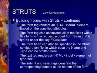 Project Refinery, Inc. 25
STRUTS View Components
 Building Forms with Struts – continued
 The form tag renders an HTML <form> element,
based on the specified attributes
 The form tag also associates all of the fields within
this form with a request scoped FormBean that is
stored under the key FormName
 The form bean can also be specified in the Struts
configuration file, in which case the Name and
Type can be omitted here
 The text tag renders an HTML <input> element of
type "text“
 The submit and reset tags generate the
corresponding buttons at the bottom of the form
 