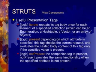 Project Refinery, Inc. 27
STRUTS View Components
 Useful Presentation Tags
 [logic] iterate repeats its tag body once for each
element of a specified collection (which can be an
Enumeration, a Hashtable, a Vector, or an array of
objects)
 [logic] present depending on which attribute is
specified, this tag checks the current request, and
evaluates the nested body content of this tag only
if the specified value is present
 [logic] notPresent the companion tag to present,
notPresent provides the same functionality when
the specified attribute is not present
 