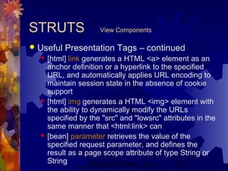 Project Refinery, Inc. 28
STRUTS View Components
 Useful Presentation Tags – continued
 [html] link generates a HTML <a> element as an
anchor definition or a hyperlink to the specified
URL, and automatically applies URL encoding to
maintain session state in the absence of cookie
support
 [html] img generates a HTML <img> element with
the ability to dynamically modify the URLs
specified by the "src" and "lowsrc" attributes in the
same manner that <html:link> can
 [bean] parameter retrieves the value of the
specified request parameter, and defines the
result as a page scope attribute of type String or
String
 