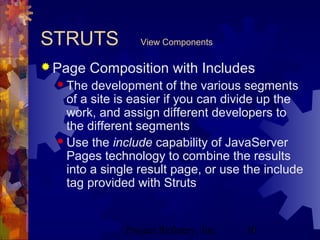 Project Refinery, Inc. 30
STRUTS View Components
 Page Composition with Includes
 The development of the various segments
of a site is easier if you can divide up the
work, and assign different developers to
the different segments
 Use the include capability of JavaServer
Pages technology to combine the results
into a single result page, or use the include
tag provided with Struts
 