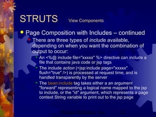 Project Refinery, Inc. 31
STRUTS View Components
 Page Composition with Includes – continued
 There are three types of include available,
depending on when you want the combination of
output to occur:
 An <%@ include file="xxxxx" %> directive can include a
file that contains java code or jsp tags
 The include action (<jsp:include page="xxxxx"
flush="true" />) is processed at request time, and is
handled transparently by the server
 The bean:include tag takes either a an argument
"forward" representing a logical name mapped to the jsp
to include, or the "id" argument, which represents a page
context String variable to print out to the jsp page
 
