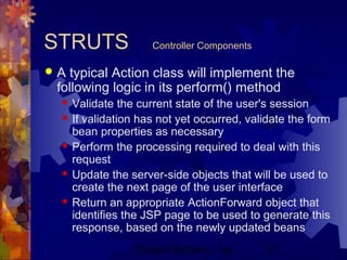 Project Refinery, Inc. 37
STRUTS Controller Components
 A typical Action class will implement the
following logic in its perform() method
 Validate the current state of the user's session
 If validation has not yet occurred, validate the form
bean properties as necessary
 Perform the processing required to deal with this
request
 Update the server-side objects that will be used to
create the next page of the user interface
 Return an appropriate ActionForward object that
identifies the JSP page to be used to generate this
response, based on the newly updated beans
 