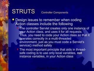 Project Refinery, Inc. 38
STRUTS Controller Components
 Design issues to remember when coding
Action classes include the following
 The controller Servlet creates only one instance of
your Action class, and uses it for all requests.
Thus, you need to code your Action class so that it
operates correctly in a multi-threaded
environment, just as you must code a Servlet's
service() method safely
 The most important principle that aids in thread-
safe coding is to use only local variables, not
instance variables, in your Action class
 