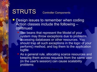 Project Refinery, Inc. 39
STRUTS Controller Components
 Design issues to remember when coding
Action classes include the following –
continued
 The beans that represent the Model of your
system may throw exceptions due to problems
accessing databases or other resources. You
should trap all such exceptions in the logic of your
perform() method, and log them to the application
logfile
 As a general rule, allocating scarce resources and
keeping them across requests from the same user
(in the user's session) can cause scalability
problems
 