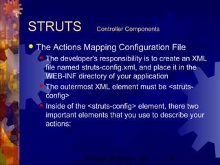 Project Refinery, Inc. 41
STRUTS Controller Components
 The Actions Mapping Configuration File
 The developer's responsibility is to create an XML
file named struts-config.xml, and place it in the
WEB-INF directory of your application
 The outermost XML element must be <struts-
config>
 Inside of the <struts-config> element, there two
important elements that you use to describe your
actions:
 