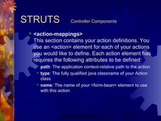 Project Refinery, Inc. 43
STRUTS Controller Components
 <action-mappings>
This section contains your action definitions. You
use an <action> element for each of your actions
you would like to define. Each action element has
requires the following attributes to be defined:
 path: The application context-relative path to the action
 type: The fully qualified java classname of your Action
class
 name: The name of your <form-bean> element to use
with this action
 