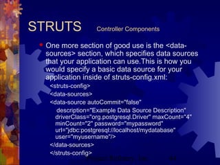 Project Refinery, Inc. 44
STRUTS Controller Components
 One more section of good use is the <data-
sources> section, which specifies data sources
that your application can use.This is how you
would specify a basic data source for your
application inside of struts-config.xml:
<struts-config>
<data-sources>
<data-source autoCommit="false"
description="Example Data Source Description"
driverClass="org.postgresql.Driver" maxCount="4"
minCount="2" password="mypassword"
url="jdbc:postgresql://localhost/mydatabase"
user="myusername"/>
</data-sources>
</struts-config>
 